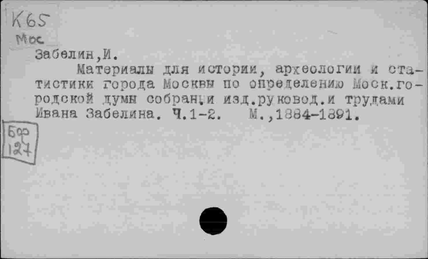 ﻿Kès-
И ос.
Забелин,И.
Материалы для истерии, археологии и статистики города Москвы по определению Моск.городской думы собран;и изд.руковод.и трудами Ивана Забелина. 4.1-2. М.,1334-1391.